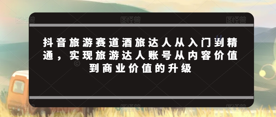 抖音旅游赛道酒旅达人从入门到精通，实现旅游达人账号从内容价值到商业价值的升级 - 163资源网-163资源网