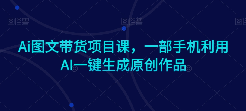 Ai图文带货项目课，一部手机利用AI一键生成原创作品 - 163资源网-163资源网