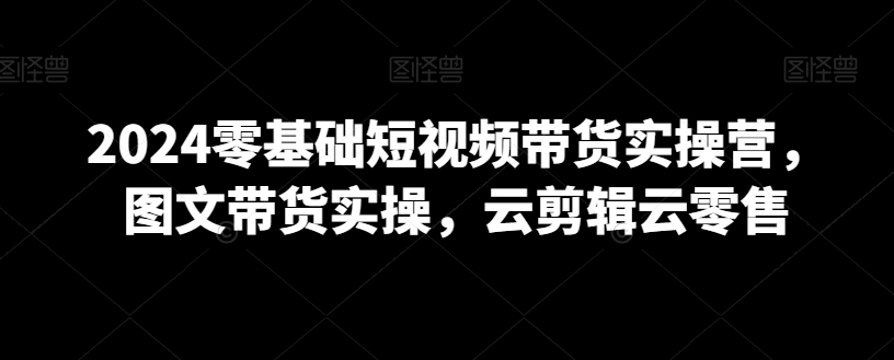 2024零基础短视频带货实操营，图文带货实操，云剪辑云零售 - 163资源网-163资源网