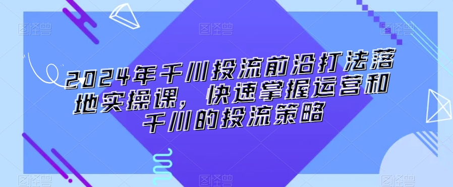 2024年千川投流前沿打法落地实操课，快速掌握运营和千川的投流策略 - 163资源网-163资源网