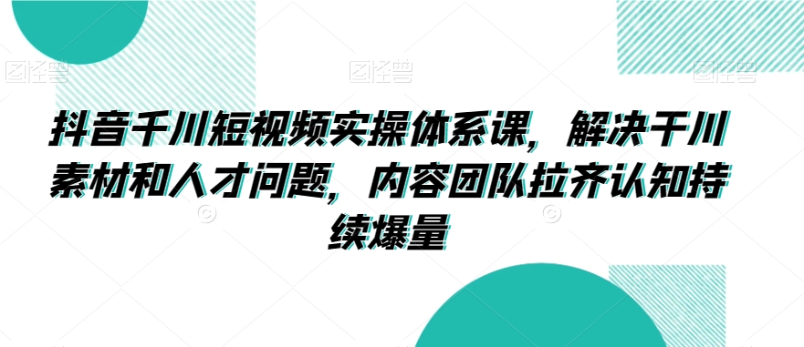 抖音千川短视频实操体系课，解决干川素材和人才问题，内容团队拉齐认知持续爆量 - 163资源网-163资源网