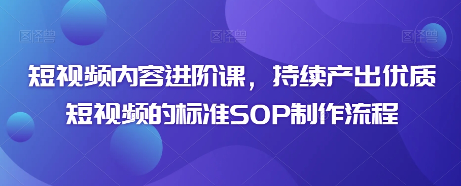 短视频内容进阶课，持续产出优质短视频的标准SOP制作流程 - 163资源网-163资源网