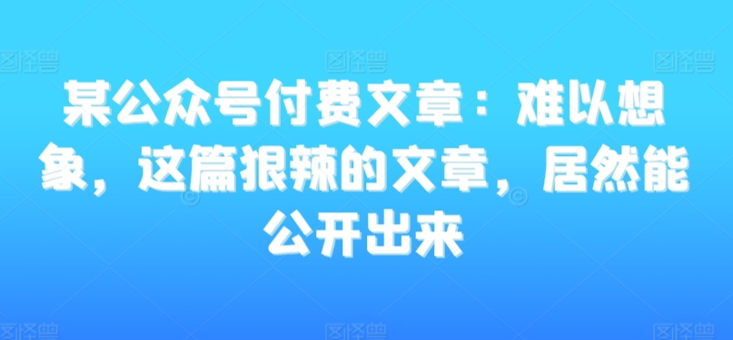 某公众号付费文章：难以想象，这篇狠辣的文章，居然能公开出来 - 163资源网-163资源网