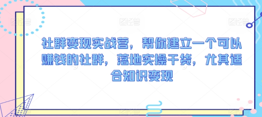 社群变现实战营，帮你建立一个可以赚钱的社群，落地实操干货，尤其适合知识变现 - 163资源网-163资源网