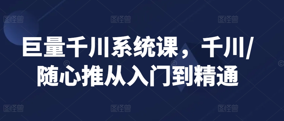 巨量千川系统课，千川/随心推从入门到精通 - 163资源网-163资源网