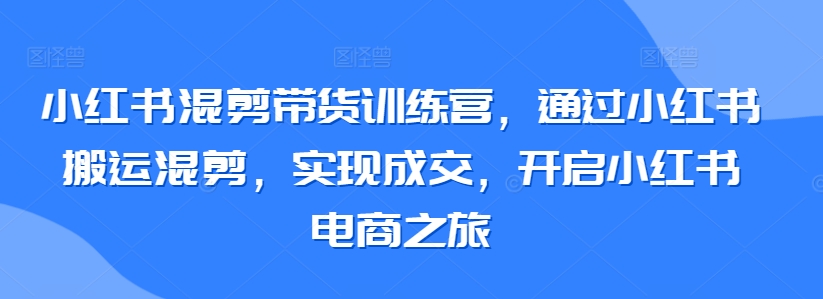 小红书混剪带货训练营，通过小红书搬运混剪，实现成交，开启小红书电商之旅 - 163资源网-163资源网