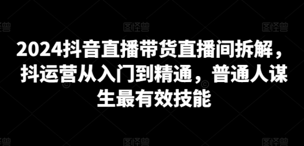 2024抖音直播带货直播间拆解，抖运营从入门到精通，普通人谋生最有效技能 - 163资源网-163资源网