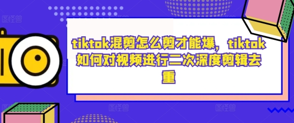 tiktok混剪怎么剪才能爆，tiktok如何对视频进行二次深度剪辑去重 - 163资源网-163资源网