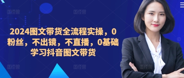 2024图文带货全流程实操，0粉丝，不出镜，不直播，0基础学习抖音图文带货 - 163资源网-163资源网