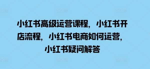 小红书高级运营课程，小红书开店流程，小红书电商如何运营，小红书疑问解答 - 163资源网-163资源网